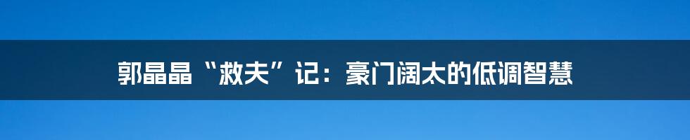 郭晶晶“救夫”记:豪门阔太的低调智慧