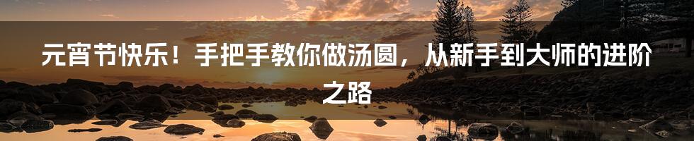 元宵节快乐!手把手教你做汤圆,从新手到大师的进阶之路