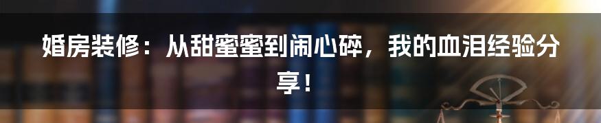 婚房装修:从甜蜜蜜到闹心碎,我的血泪经验分享!