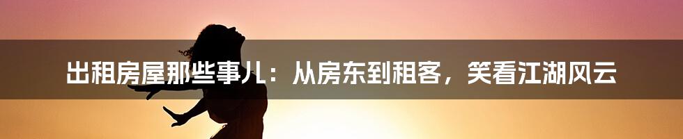 出租房屋那些事儿：从房东到租客，笑看江湖风云