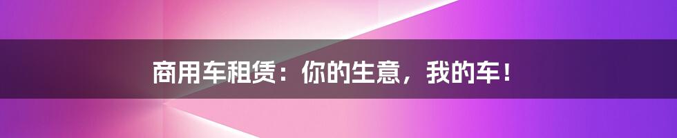 商用车租赁:你的生意,我的车!