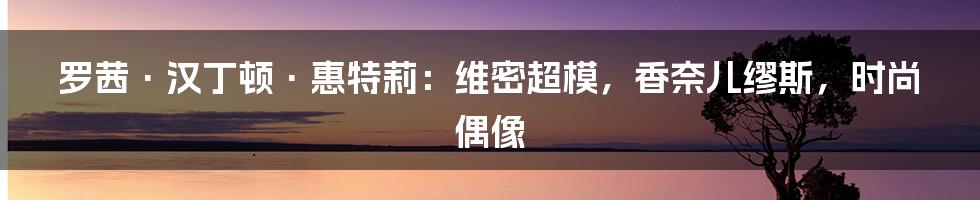 罗茜·汉丁顿·惠特莉:维密超模,香奈儿缪斯,时尚偶像