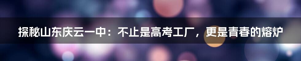 探秘山东庆云一中:不止是高考工厂,更是青春的熔炉