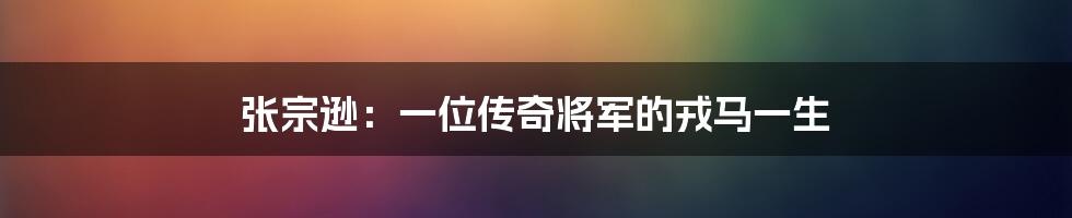 张宗逊:一位传奇将军的戎马一生