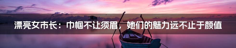漂亮女市长:巾帼不让须眉,她们的魅力远不止于颜值
