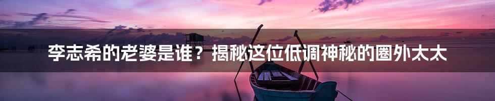 李志希的老婆是谁?揭秘这位低调神秘的圈外太太