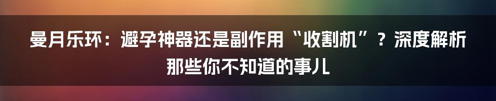 曼月乐环:避孕神器还是副作用“收割机”?深度解析那些你不知道的事儿