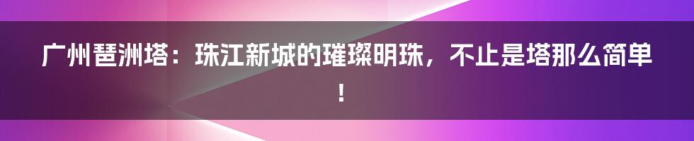 广州琶洲塔:珠江新城的璀璨明珠,不止是塔那么简单!