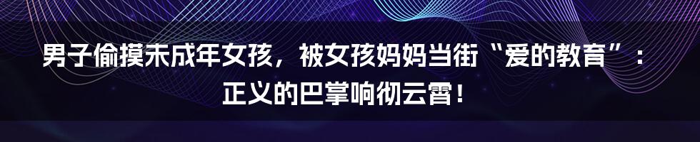 男子偷摸未成年女孩,被女孩妈妈当街“爱的教育”:正义的巴掌响彻云霄!