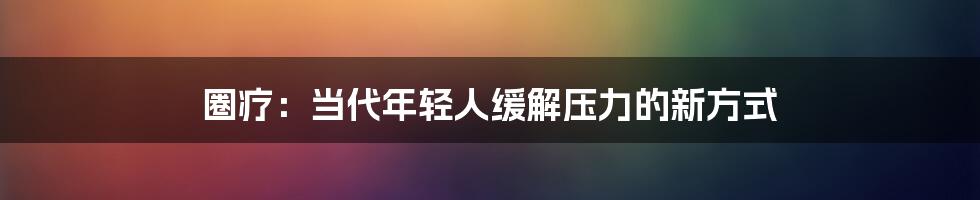 圈疗:当代年轻人缓解压力的新方式