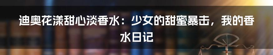 迪奥花漾甜心淡香水:少女的甜蜜暴击,我的香水日记