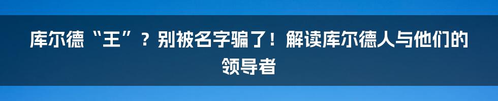 库尔德“王”?别被名字骗了!解读库尔德人与他们的领导者