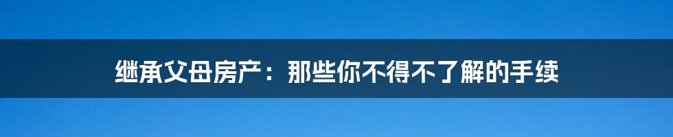 继承父母房产:那些你不得不了解的手续