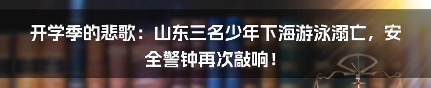 开学季的悲歌:山东三名少年下海游泳溺亡,安全警钟再次敲响!