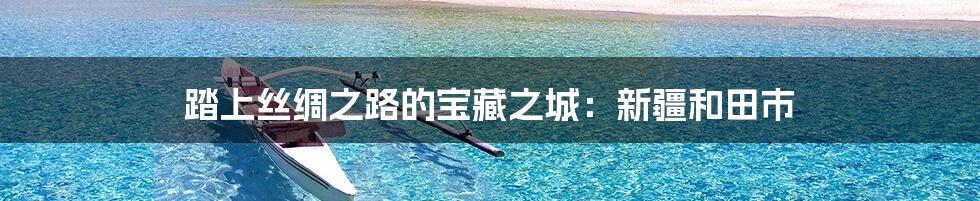 踏上丝绸之路的宝藏之城:新疆和田市