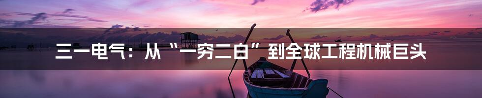 三一电气:从“一穷二白”到全球工程机械巨头