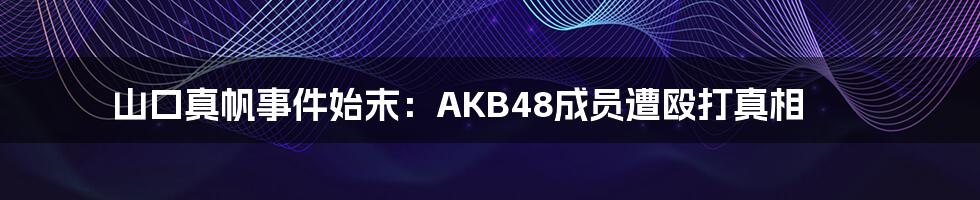 山口真帆事件始末:AKB48成员遭殴打真相