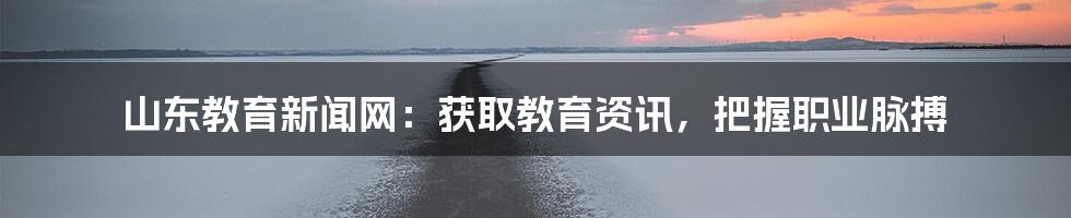 山东教育新闻网:获取教育资讯,把握职业脉搏
