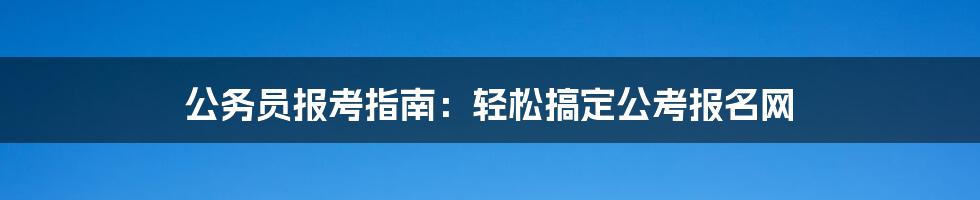 公务员报考指南:轻松搞定公考报名网