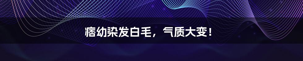 痞幼染发白毛，气质大变！