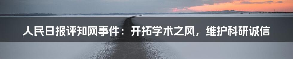 人民日报评知网事件:开拓学术之风,维护科研诚信
