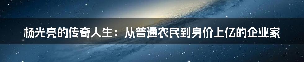杨光亮的传奇人生：从普通农民到身价上亿的企业家