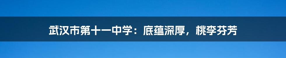 武汉市第十一中学:底蕴深厚,桃李芬芳