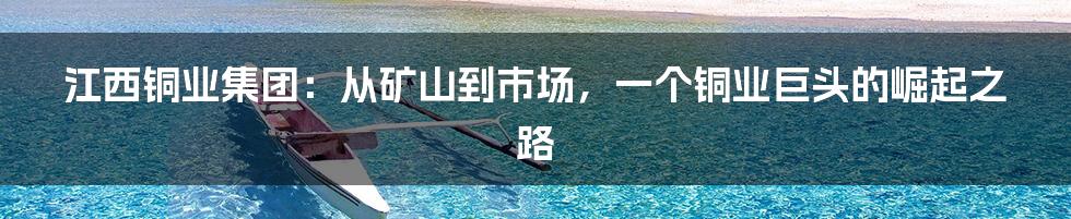 江西铜业集团:从矿山到市场,一个铜业巨头的崛起之路