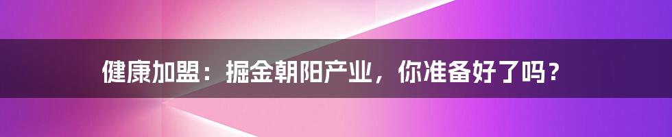 健康加盟:掘金朝阳产业,你准备好了吗?