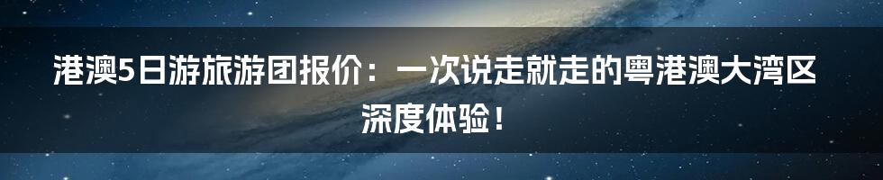 港澳5日游旅游团报价:一次说走就走的粤港澳大湾区深度体验!