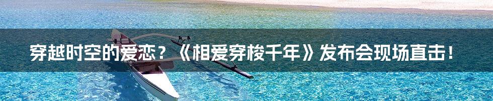穿越时空的爱恋?《相爱穿梭千年》发布会现场直击!