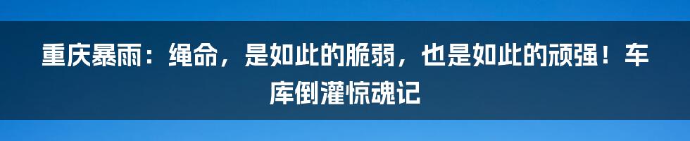 重庆暴雨:绳命,是如此的脆弱,也是如此的顽强!车库倒灌惊魂记