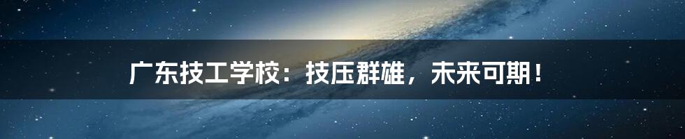 广东技工学校:技压群雄,未来可期!