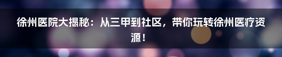 徐州医院大揭秘:从三甲到社区,带你玩转徐州医疗资源!