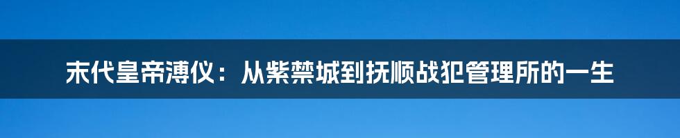 末代皇帝溥仪:从紫禁城到抚顺战犯管理所的一生