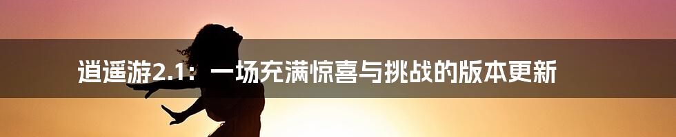 逍遥游2.1：一场充满惊喜与挑战的版本更新