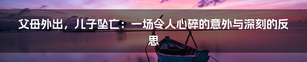 父母外出,儿子坠亡:一场令人心碎的意外与深刻的反思