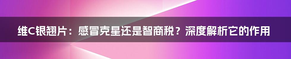 维C银翘片:感冒克星还是智商税?深度解析它的作用