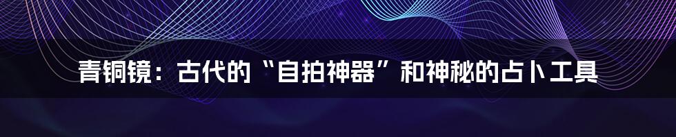 青铜镜:古代的“自拍神器”和神秘的占卜工具