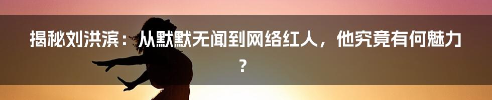 揭秘刘洪滨:从默默无闻到网络红人,他究竟有何魅力?