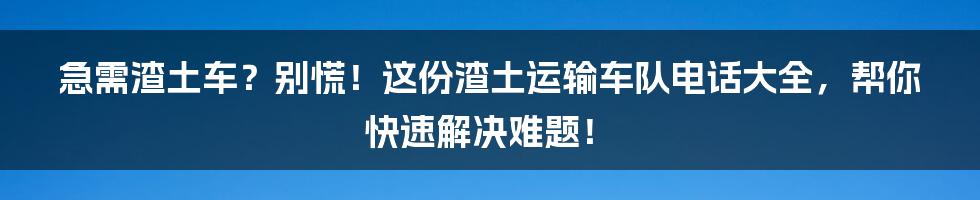 急需渣土车?别慌!这份渣土运输车队电话大全,帮你快速解决难题!
