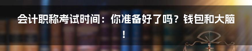 会计职称考试时间:你准备好了吗?钱包和大脑!