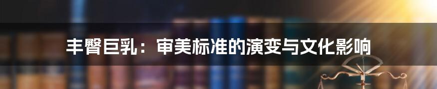 丰臀巨乳:审美标准的演变与文化影响
