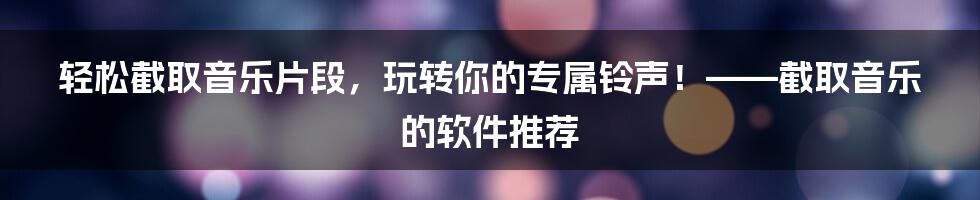 轻松截取音乐片段,玩转你的专属铃声!——截取音乐的软件推荐