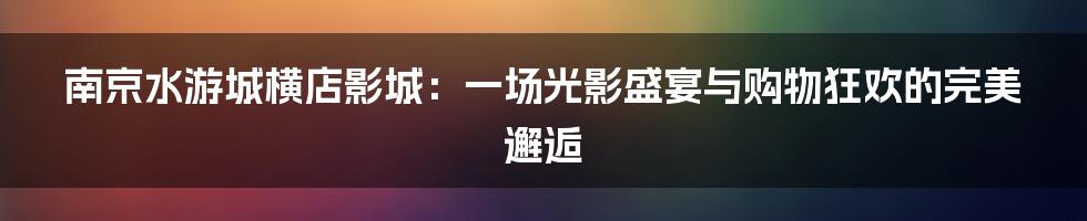 南京水游城横店影城:一场光影盛宴与购物狂欢的完美邂逅
