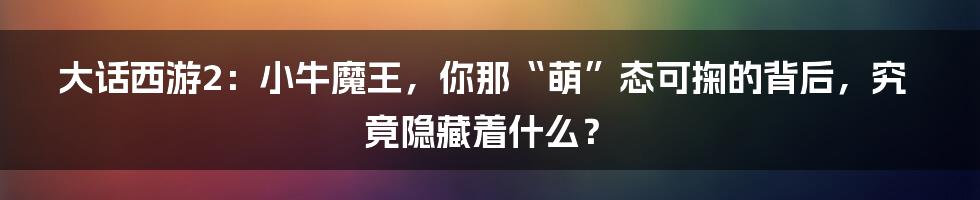 大话西游2：小牛魔王，你那“萌”态可掬的背后，究竟隐藏着什么？