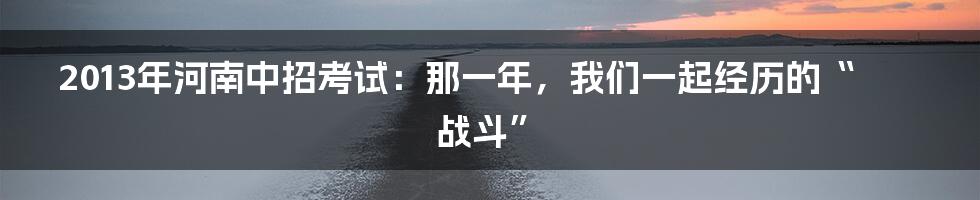 2013年河南中招考试:那一年,我们一起经历的“战斗”