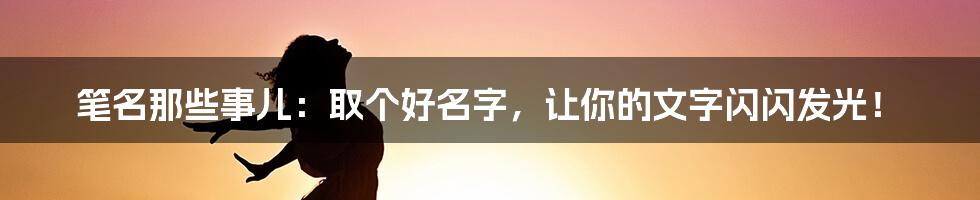笔名那些事儿:取个好名字,让你的文字闪闪发光!