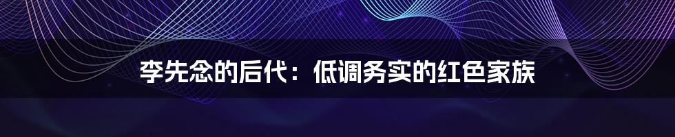 李先念的后代:低调务实的红色家族