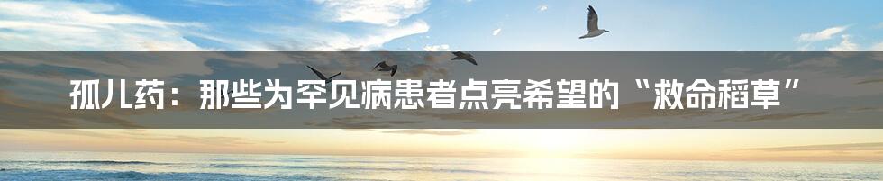 孤儿药：那些为罕见病患者点亮希望的“救命稻草”